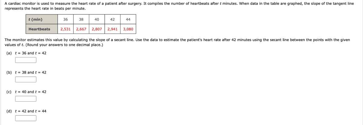 A cardiac monitor is used to measure the heart rate of a patient after surgery. It compiles the number of heartbeats after t minutes. When data in the table are graphed, the slope of the tangent line
represents the heart rate in beats per minute.
t (min)
36
38
40
42
44
Heartbeats
2,531 2,667 2,807
2,941
3,080
The monitor estimates this value by calculating the slope of a secant line. Use the data to estimate the patient's heart rate after 42 minutes using the secant line between the points with the given
values of t. (Round your answers to one decimal place.)
(a) t = 36 and t = 42
(b) t = 38 and t = 42
(c) t= 40 and t = 42
(d) t = 42 and t = 44