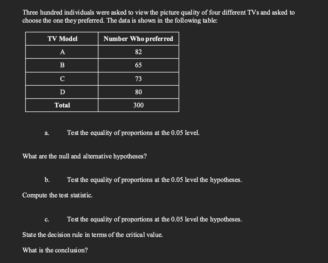 Three hundred individuals were asked to view the picture quality of four different TVs and asked to
choose the one they preferred. The data is shown in the following table:
TV Model
Number Who preferred
A
82
65
C
73
D
80
Total
300
equality of proportions at
0.05 level.
a.
What are the null and alternative hypotheses?
b.
Test the equality of proportions at the 0.05 level the hypotheses.
Compute the test statistic.
с.
Test the equality of proportions at the 0.05 level the hypotheses.
State the decision rule in terms of the critical value.
What is the conclusion?
