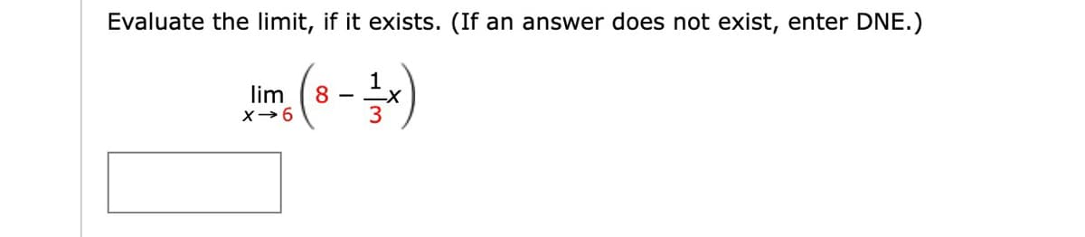 **Limits Evaluation Exercise**

**Instructions:**
Evaluate the limit, if it exists. (If an answer does not exist, enter DNE.)

\[ \lim_{{x \to 6}} \left( 8 - \frac{1}{3}x \right) \]

**Enter your answer:**
[Input Box]