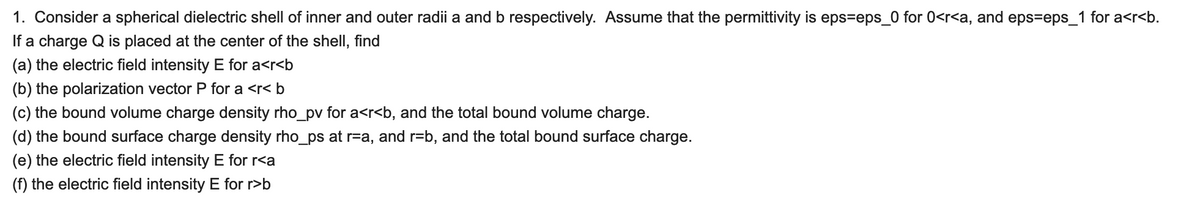 1. Consider a spherical dielectric shell of inner and outer radii a and b respectively. Assume that the permittivity is eps=eps_0 for 0<r<a, and eps=eps_1 for a<r<b.
If a charge Q is placed at the center of the shell, find
(a) the electric field intensity E for a<r<b
(b) the polarization vector P for a <r< b
(c) the bound volume charge density rho_pv for a<r<b, and the total bound volume charge.
(d) the bound surface charge density rho_ps at r=a, and r=b, and the total bound surface charge.
(e) the electric field intensity E for r<a
(f) the electric field intensity E for r>b