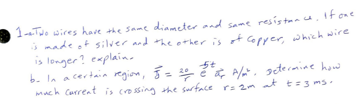 1-A-Two wires have the same diameter and same resistance. If one
is made of silver and the other is of copper, which wire
is longer? explain.
5t
b- In a certain region, 5 = 20 2² or A/m². Determine how
much current is crossing the surface r= 2m at t = 3 ms.