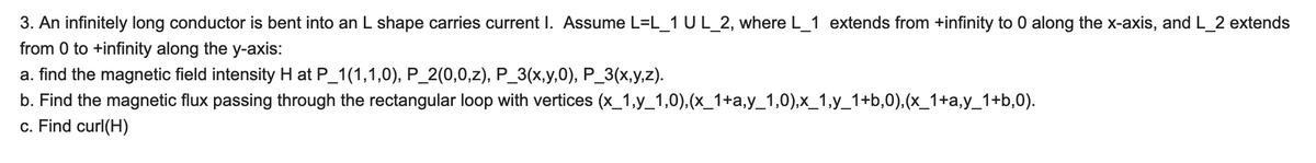 3. An infinitely long conductor is bent into an L shape carries current I. Assume L=L_1 U L_2, where L_1 extends from +infinity to 0 along the x-axis, and L_2 extends
from 0 to +infinity along the y-axis:
a. find the magnetic field intensity H at P_1(1,1,0), P_2(0,0,z), P_3(x,y,0), P_3(x,y,z).
b. Find the magnetic flux passing through the rectangular loop with vertices (x_1,y_1,0), (x_1+a,y_1,0),x_1,y_1+b,0), (x_1+a,y_1+b,0).
c. Find curl(H)