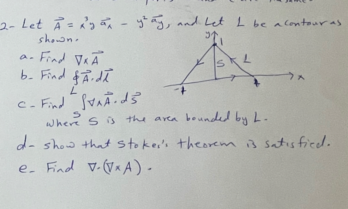 2- Let A = 2² ya, - ytay, and Let I be a contour as
shown.
9₁
a- Find √x A
b- Find & Ardi
L
C- Find STAÃ.ds
S
x
where S is the area bounded by L-
d- show that stoker's theorem is satisfied.
e- Find v. (Vx A) -