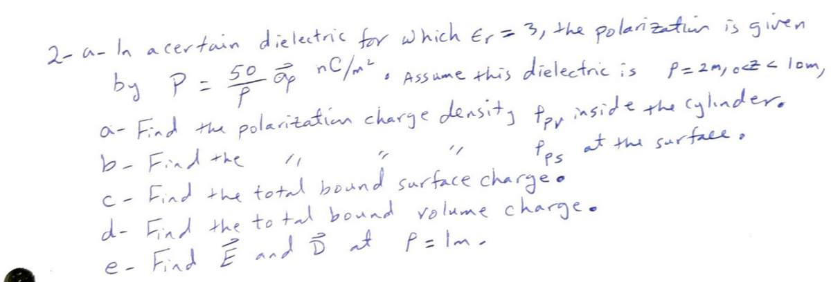 2-a- In a certain dielectric for which Er = 3, the polarization is given
by P = 50 op nC/m²
• Assume this dielectric is
P = 2m, c<Z < lom,
- Find the polarization charge density pay inside the cylindero
b- Find the
Pps at the surfall,
"/
c- Find the total bound surface charge.
d- Find the total bound volume charge.
P=lm
e- Find Ê and Ď at