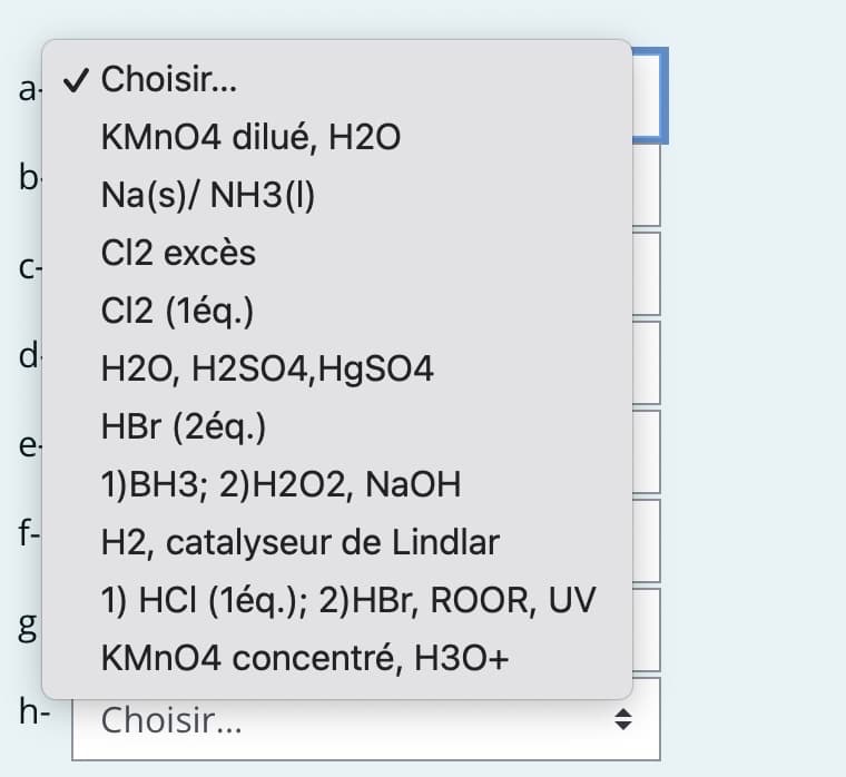 a-
KMnO4 dilué, H2O
Na(s)/ NH3(1)
Cl2 excès
C12 (1éq.)
H2O, H2SO4, HgSO4
HBr (2éq.)
1)BH3; 2) H2O2, NaOH
f- H2, catalyseur de Lindlar
b
C-
d
e-
مه
✓ Choisir...
h-
1) HCI (1éq.); 2)HBr, ROOR, UV
KMnO4 concentré, H3O+
Choisir...