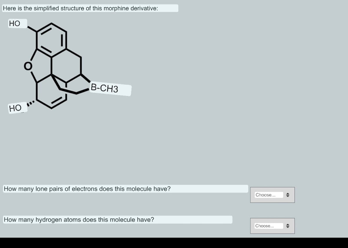 Here is the simplified structure of this morphine derivative:
HO
HO
B-CH3
How many lone pairs of electrons does this molecule have?
How many hydrogen atoms does this molecule have?
Choose...
Choose...