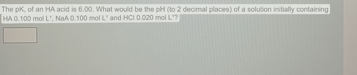 The pK, of an HA acid is 6.00. What would be the pH (to 2 decimal places) of a solution initially containing
HA 0.100 mol L¹, NaA 0.100 mol L¹ and HCI 0.020 mol L¹?