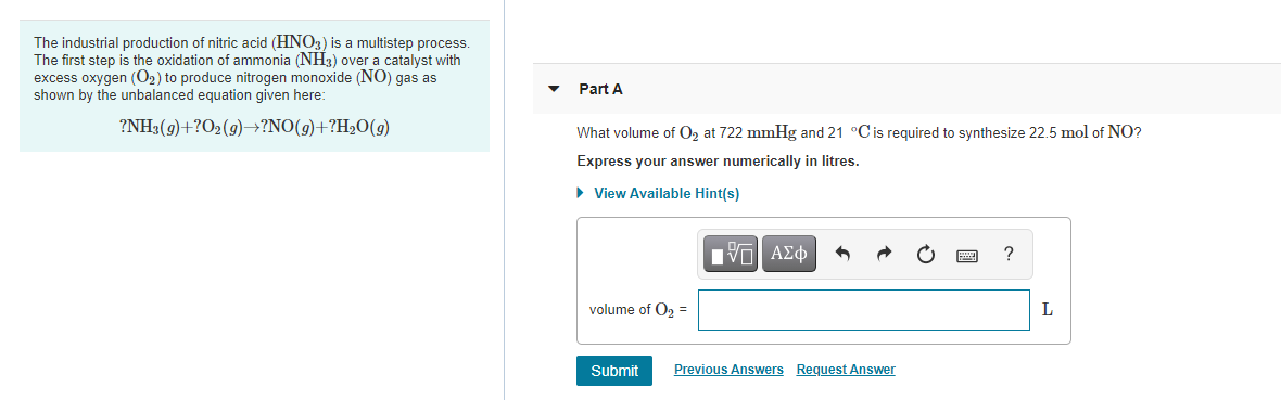 The industrial production of nitric acid (HNO3) is a multistep process.
The first step is the oxidation of ammonia (NH3) over a catalyst with
excess oxygen (O2) to produce nitrogen monoxide (NO) gas as
shown by the unbalanced equation given here:
Part A
?NH3(9)+?O2(9)–→?NO(g)+?H2O(g)
What volume of O, at 722 mmHg and 21 °Cis required to synthesize 22.5 mol of NO?
Express your answer numerically in litres.
• View Available Hint(s)
volume of O, =
Submit
Previous Answers Request Answer
