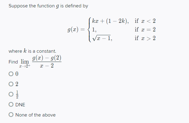 Suppose the function g is defined by
kæ + (1 – 2k), if x < 2
g(x) =
1,
if x = 2
1,
if x > 2
where k is a constant.
g(x) – g(2)
Find lim
2→2+
x – 2
O 2
DNE
O None of the above
