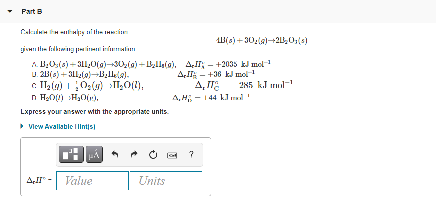 Part B
Calculate the enthalpy of the reaction
4B(s) + 302(9)→2B,O3(s)
given the following pertinent information:
A. B2O3(s) + 3H20(g)→302(g)+B,H6(g), A¿H = +2035 kJ mol 1
B. 2B(s) + 3H2(9)→B2H¢(g),
c. H2 (9) + O2 (9)→H2O(1),
D. H2O(1)→H20(g),
A,H§ = +36 kJ mol 1
A, H = -285 kJ mol
A,H = +44 kJ mol
Express your answer with the appropriate units.
• View Available Hint(s)
HA
?
A,H° =
Value
Units
