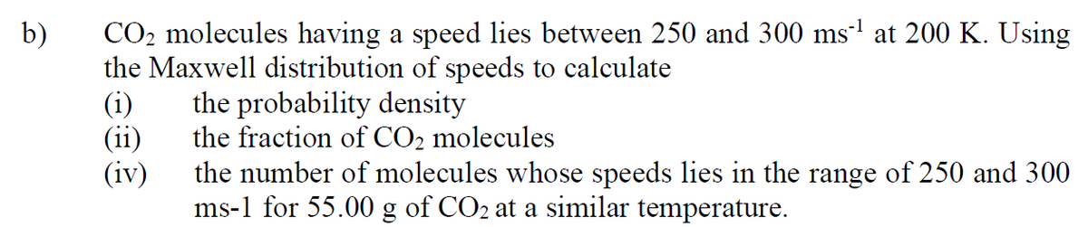 CO2 molecules having a speed lies between 250 and 300 ms-' at 200 K. Using
the Maxwell distribution of speeds to calculate
(i)
b)
the probability density
(ii)
the fraction of CO2 molecules
(iv)
the number of molecules whose speeds lies in the range of 250 and 300
ms-1 for 55.00 g of CO2 at a similar temperature.
