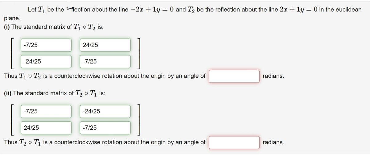 Let T be the flection about the line -2x + ly = 0 and T, be the reflection about the line 2x + ly = 0 in the euclidean
plane.
(i) The standard matrix of T o T, is:
-7/25
24/25
-24/25
-7/25
Thus T1
T2 is a counterclockwise rotation about the origin by an angle of
radians.
(ii) The standard matrix of T, o T¡ is:
-7/25
-24/25
24/25
-7/25
Thus T, o T is a counterclockwise rotation about the origin by an angle of
radians.
