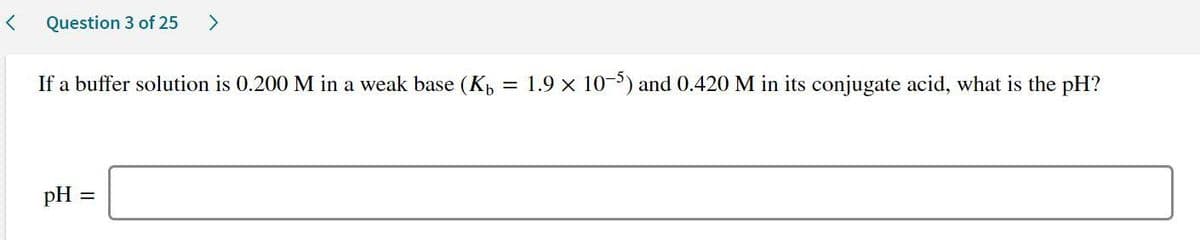 Question 3 of 25
<>
If a buffer solution is 0.200 M in a weak base (K.
= 1.9 x 10-) and 0.420 M in its conjugate acid, what is the pH?
pH =
