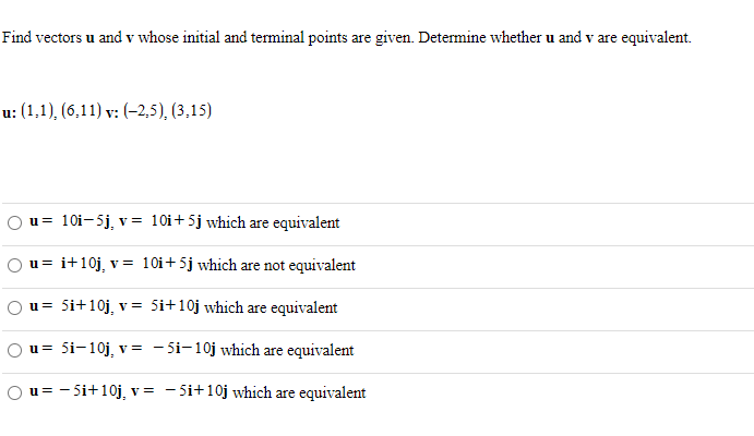 Find vectors u and v whose initial and terminal points are given. Determine whether u and v are equivalent.
u: (1,1), (6,11) v: (-2,5), (3,15)
u= 10i-5j, v = 10i+5j which are equivalent
u= i+10j, v = 10Oi + 5j which are not equivalent
u= 5i+10j, v = 5i+10j which are equivalent
u= 5i-10j, v= - 5i-10j which are equivalent
Ou= - 5i+10j, v = - 5i+10j which are equivalent
