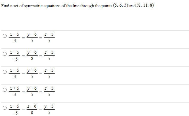 Find a set of symmetric equations of the line through the points (5, 6, 3) and (8, 11, 8).
O x-5_ y-6 z-3
5
5
O x-5
-5
y-6 z-3
5
O x-5 _
y+6
5
z-3
5
y+6_ z-3
5
O x+5
3
5
O x-5
y- 3
z-6
-5
5
