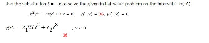 Use the substitution t = -x to solve the given initial-value problem on the interval (-0, 0).
x2y" - 4xy' + 6y = 0, y(-2) = 36, y'(-2) = 0
Y(x) = c;27x2 +
,X < 0
