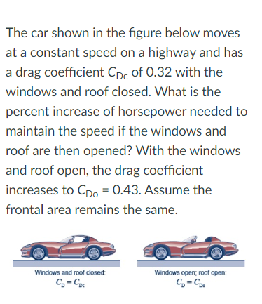 The car shown in the figure below moves
at a constant speed on a highway and has
a drag coefficient Cpc of 0.32 with the
windows and roof closed. What is the
percent increase of horsepower needed to
maintain the speed if the windows and
roof are then opened? With the windows
and roof open, the drag coefficient
increases to Cpo = 0.43. Assume the
frontal area remains the same.
Windows and roof closed:
CD=CDc
Windows open; roof open:
C₂=CDo