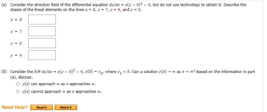 (a) Consider the direction field of the differential equation dy/dx = x(y - 8)2 - 4, but do not use technology to obtain it. Describe the
slopes of the lineal elements on the lines x = 0, y = 7, y = 8, and y = 9.
X = 0
y = 7
y = 8
y = 9
(b) Consider the IVP dy/dx = x(y - 8)2 - 4, y(0) = Yor where y, < 8. Can a solution y(x) – o as x - o? Based on the information in part
(a), discuss.
O y(x) can approach o as x approaches o.
O y(x) cannot approach co as x approaches o.
Need Help?
Read It
Watch It
