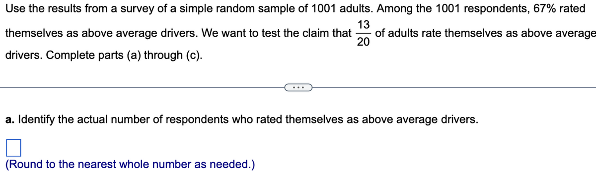 Use the results from a survey of a simple random sample of 1001 adults. Among the 1001 respondents, 67% rated
13
themselves as above average drivers. We want to test the claim that of adults rate themselves as above average
drivers. Complete parts (a) through (c).
20
a. Identify the actual number of respondents who rated themselves as above average drivers.
(Round to the nearest whole number as needed.)