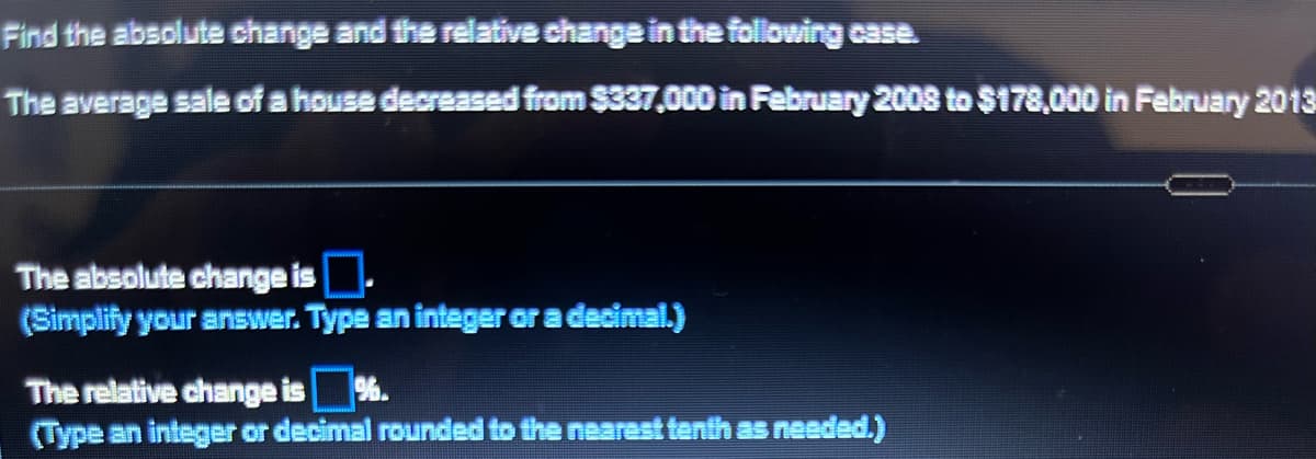 Find the absolute change and the relative change in the following case.
The average sale of a house decreased from $337,000 in February 2008 to $178,000 in February 2013
The absolute change is.
(Simplify your answer. Type an integer or a decimal.)
The relative change is %.
(Type an integer or decimal rounded to the nearest tenth as needed.)