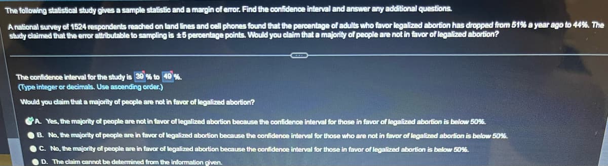 The following statistical study gives a sample statistic and a margin of error. Find the confidence interval and answer any additional questions.
A national survey of 1524 respondents reached on land lines and cell phones found that the percentage of adults who favor legalized abortion has dropped from 51% a year ago to 44%. The
study claimed that the error attributable to sampling is 15 percentage points. Would you claim that a majority of people are not in favor of legalized abortion?
The confidence interval for the study is 39% to 49 %.
(Type integer or decimals. Use ascending order.)
Would you claim that a majority of people are not in favor of legalized abortion?
A. Yes, the majority of people are not in favor of legalized abortion because the confidence interval for those in favor of legalized abortion is below 50%.
B. No, the majority of people are in favor of legalized abortion because the confidence interval for those who are not in favor of legalized abortion is below 50%.
C. No, the majority of people are in favor of legalized abortion because the confidence interval for those in favor of legalized abortion is below 50%.
D. The claim cannot be determined from the information given.