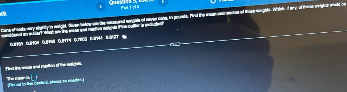 ork
Question
Part 1 of 5
Cans of soda vary slightly in weight. Given below are the measured weights of seven cans, in pounds. Find the mean and median of these weights. Which, if any, of these weights would be
considered an outlier? What are the mean and median weights if the outlier is excluded?
0.8161 0.8194 0.8165 0.8174 0.7903 0.8141 0.8127
Find the mean and median of the weights.
The mean is
(Round to five decimal places as needed.)
P