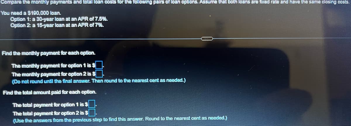 Compare the monthly payments and total loan costs for the following pairs of loan options. Assume that both loans are fixed rate and have the same closing costs.
You need a $190,000 loan.
Option 1: a 30-year loan at an APR of 7.5%.
Option 2: a 15-year loan at an APR of 7%.
Find the monthly payment for each option.
The monthly payment for option 1 is $
The monthly payment for option 2 is $
(Do not round until the final answer. Then round to the nearest cent as needed.)
Find the total amount paid for each option.
The total payment for option 1 is $
The total payment for option 2 is $
(Use the answers from the previous step to find this answer. Round to the nearest cent as needed.)