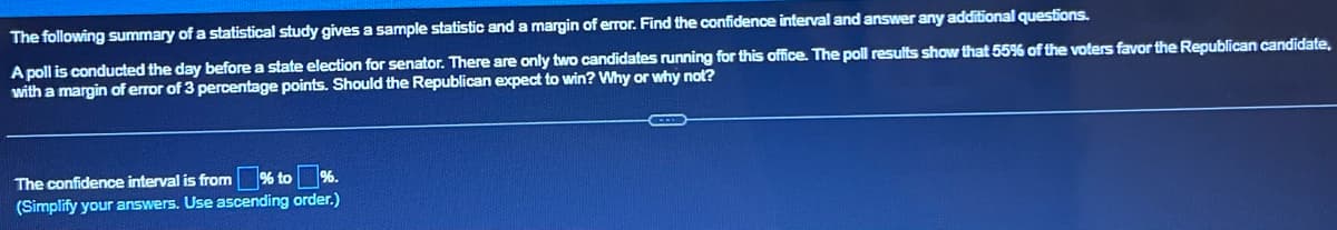 The following summary of a statistical study gives a sample statistic and a margin of error. Find the confidence interval and answer any additional questions.
A poll is conducted the day before a state election for senator. There are only two candidates running for this office. The poll results show that 55% of the voters favor the Republican candidate.
with a margin of error of 3 percentage points. Should the Republican expect to win? Why or why not?
% to %.
The confidence interval is from
(Simplify your answers. Use ascending order.)