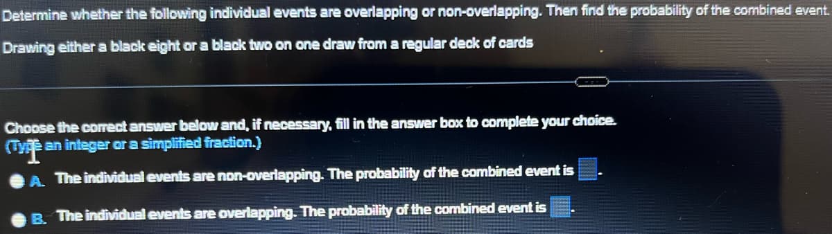 Determine whether the following individual events are overlapping or non-overlapping. Then find the probability of the combined event.
Drawing either a black eight or a black two on one draw from a regular deck of cards
Choose the correct answer below and, if necessary, fill in the answer box to complete your choice.
(Type an integer or a simplified fraction.)
平
A. The individual events are non-overlapping. The probability of the combined event is
B. The individual events are overlapping. The probability of the combined event is