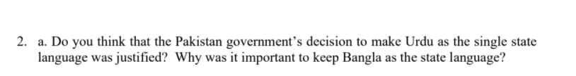 2. a. Do you think that the Pakistan government’s decision to make Urdu as the single state
language was justified? Why was it important to keep Bangla as the state language?
