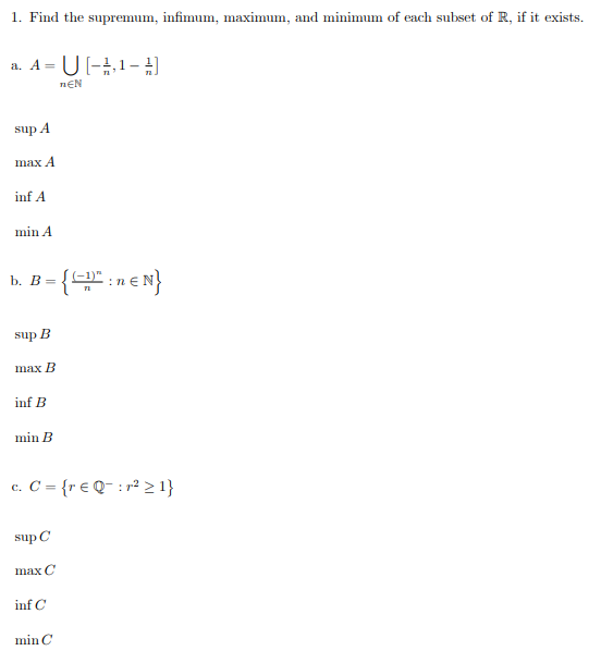 1. Find the supremum, infimum, maximum, and minimum of each subset of R, if it exists.
a. A = U[-¹, 1-¹)
ΠΕΝ
sup A
max A
inf A
min A
b. B = {D" :n € N}
sup
B
max B
inf B
min B
c. C = {r € Q:r² ≥ 1}
sup C
max C
inf C
min C