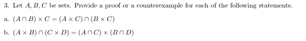 3. Let A, B, C be sets. Provide a proof or a counterexample for each of the following statements.
a. (An B) x C = (AXC) n(BxC)
b. (A x B) n (C x D) = (ANC) x (BMD)