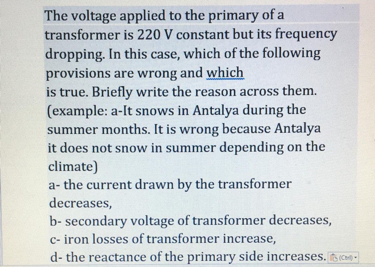 The voltage applied to the primary of a
transformer is 220 V constant but its frequency
dropping. In this case, which of the following
provisions are wrong and which
is true. Briefly write the reason across them.
(example: a-It snows in Antalya during the
summer months. It is wrong because Antalya
it does not snow in summer depending on the
climate)
a- the current drawn by the transformer
decreases,
b- secondary voltage of transformer decreases,
c- iron losses of transformer increase,
d- the reactance of the primary side increases. (Cr) -
