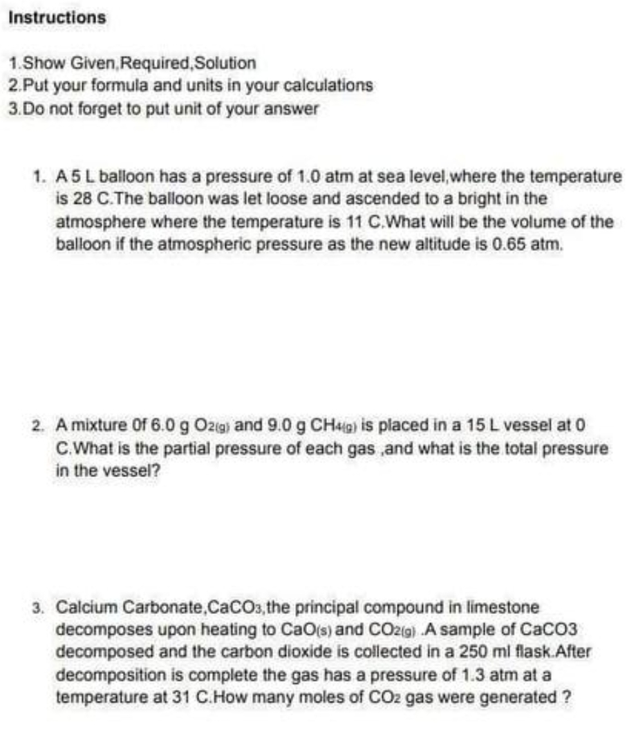 Instructions
1.Show Given, Required, Solution
2.Put your formula and units in your calculations
3.Do not forget to put unit of your answer
1. A 5 L balloon has a pressure of 1.0 atm at sea level, where the temperature
is 28 C. The balloon was let loose and ascended to a bright in the
atmosphere where the temperature is 11 C.What will be the volume of the
balloon if the atmospheric pressure as the new altitude is 0.65 atm.
2. A mixture of 6.0 g O2(g) and 9.0 g CH49) is placed in a 15 L vessel at 0
C. What is the partial pressure of each gas, and what is the total pressure
in the vessel?
3. Calcium Carbonate,CaCO3, the principal compound in limestone
decomposes upon heating to CaO(s) and CO2(g) A sample of CaCO3
decomposed and the carbon dioxide is collected in a 250 ml flask.After
decomposition is complete the gas has a pressure of 1.3 atm at a
temperature at 31 C. How many moles of CO₂ gas were generated?