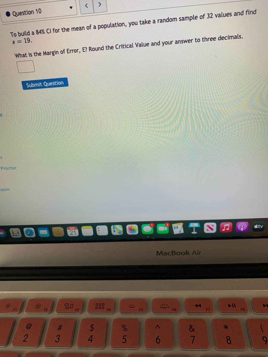 >
Question 10
To build a 84% CI for the mean of a population, you take a random sample of 32 values and find
8 = 19.
What is the Margin of Error, E? Round the Critical Value and your answer to three decimals.
Submit Question
er
Proctor
Loom
APR
étv
21
MacBook Air
000
O00
F4
F1
F3
F5
F6
F7
F8
2$
4.
2
3
5
8.
9.
