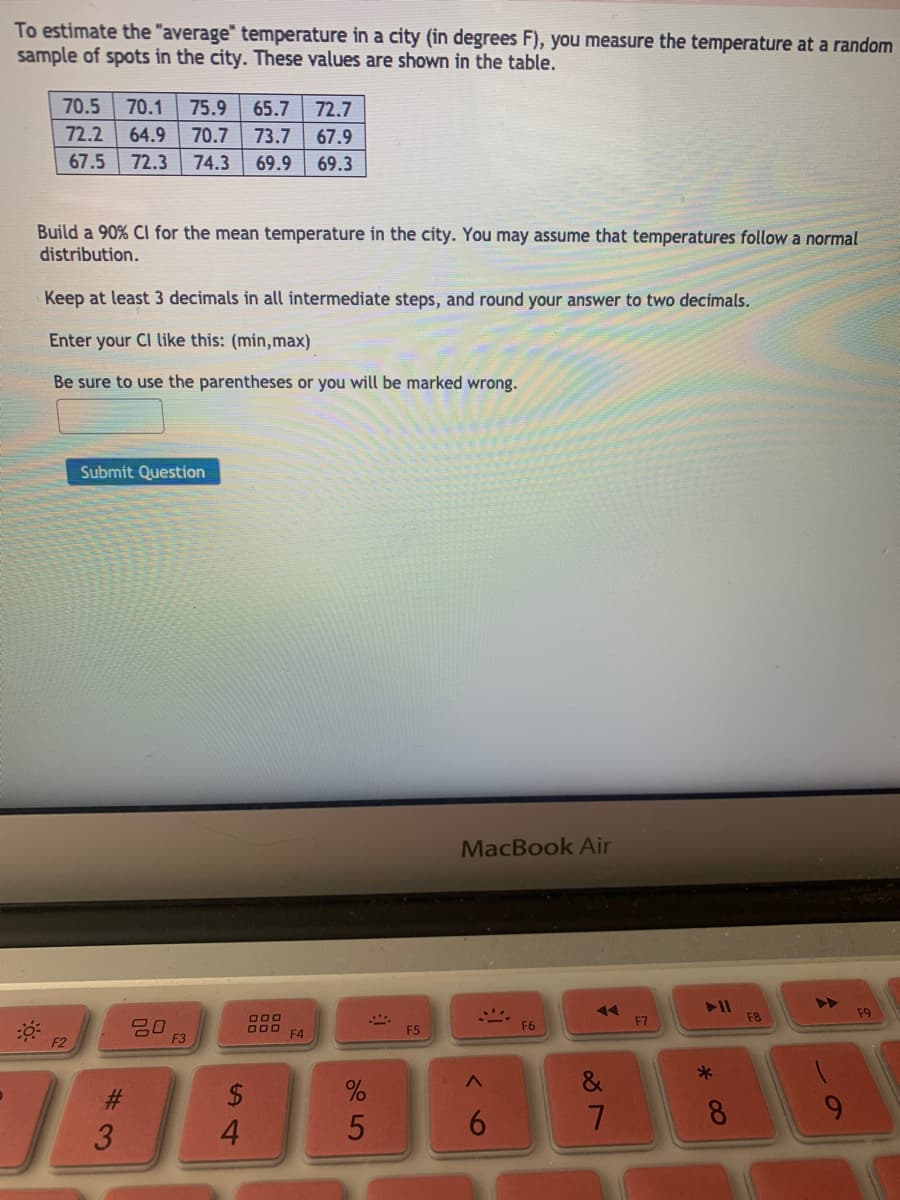 To estimate the "average" temperature in a city (in degrees F), you measure the temperature at a random
sample of spots in the city. These values are shown in the table.
70.5
70.1
75.9
65.7
72.7
72.2
64.9
70.7
73.7
67.9
67.5
72.3
74.3
69.9
69.3
Build a 90% Cl for the mean temperature in the city. You may assume that temperatures follow a normal
distribution.
Keep at least 3 decimals in all intermediate steps, and round your answer to two decimals.
Enter your CI like this: (min,max)
Be sure to use the parentheses or you will be marked wrong.
Submit Question
MacBook Air
F8
F9
F6
F7
F4
F5
F2
F3
2$
3
4.
60
* 00
5
