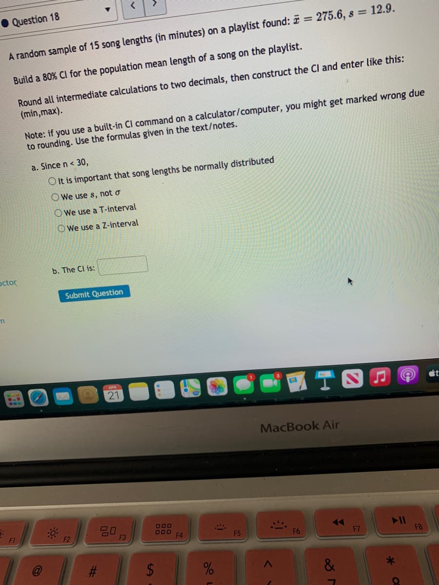 • Question 18
%3D
A random sample of 15 song lengths (in minutes) on a playlist found: = 275.6, s = 12.9.
Build a 80% Cl for the population mean length of a song on the playlist.
Round all intermediate calculations to two decimals, then construct the Cl and enter like this:
(min,max).
Note: if you use a built-in Cl command on a calculator/computer, you might get marked wrong due
to rounding. Use the formulas given in the text/notes.
a. Since n < 30,
O It is important that song lengths be normally distributed
O We use s, not o
O We use a T-interval
O We use a Z-interval
b. The Cl is:
octor
Submit Question
ét
21
MacBook Air
20
F3
O00
000
F4
F1
77
F7
F2
F5
F6
F8
%23
&
%24
