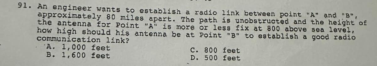 91. An engineer wants to establish a radio link between point "A" and "B",
approximately 80 miles apart. The path is unobstructed and the height of
the antenna for Point "A" is more or less fix at 800 above sea level,
how high should his antenna be at Point "B" to establish a good radio
communication link?
A. 1,000 feet
B. 1,600 feet
C. 800 feet
500 feet
D.