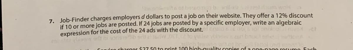 bs enikovits of beteampo ba anil-xi2 s 21 2251 dloum woh
7. Job-Finder charges employers d dollars to post a job on their website. They offer a 12% discount
if 10 or more jobs are posted. If 24 jobs are posted by a specific employer, write an algebraic
expression for the cost of the 24 ads with the discount, of onsla se do not onidol i nivelet
2911rlez vlaswelt hi sonsslib sriral 1sdW.OST, (2 to visise vblows 26ri bn
Jellob 1291690 st. brio fadol od event to
26rt boucl srl
once charges $27.50 to print 100 high-quality copies of a one-page resume Fach