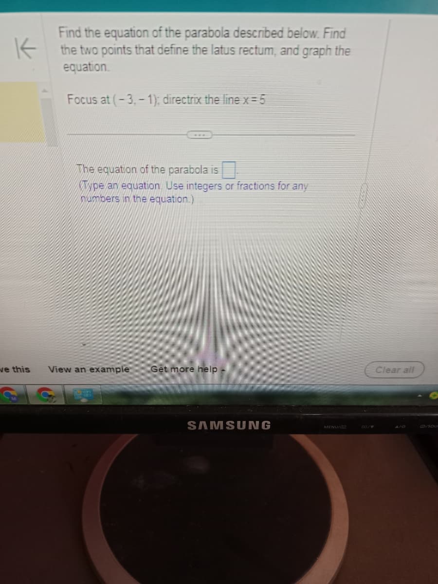 K
ve this
Find the equation of the parabola described below. Find
the two points that define the latus rectum, and graph the
equation.
Focus at (-3,-1); directrix the line x=5
The equation of the parabola is
Type an equation. Use integers or fractions for any
numbers in the equation.)
View an example Get more help
US
SAMSUNG
MENU/
Clear all
AHO