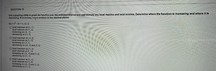 QUESTION 15
Use a graphing utility to graph the function over the indicated Interval and approximate any local maxima and local minima. Determine where the function is increasing and where it is
decreasing. If necessary, round answers to two decimal places.
1x)=x²-3x+1, (2, 2)
O local maximum at (1,1)
local minimum at (-1,3)
increasing on (-2,-1)
decreasing en (-1, 1)
O local maximum at (-1, 3)
local minimum at(1,-1)
increasing on (-1, 1)
decreasing on (-2,-1) and (1,2)
O local maximum at (-1, 3)
local minimum at (1,-1)
increasing on (-2,-1) and (1, 2)
decreasing on (-1.1]
O local maximum at (1,-1)
local minimum at (-1,3)
increasing en (-2,-1) and (1,2)
decressing on (-1, 1)