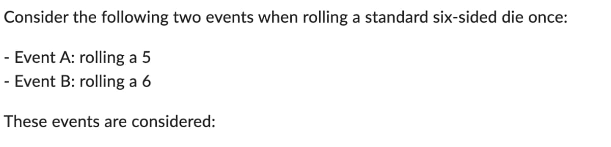 Consider the following two events when rolling a standard six-sided die once:
Event A: rolling a 5
Event B: rolling a 6
-
These events are considered: