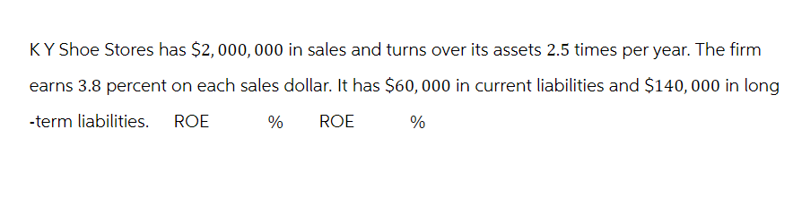 KY Shoe Stores has $2,000,000 in sales and turns over its assets 2.5 times per year. The firm
earns 3.8 percent on each sales dollar. It has $60,000 in current liabilities and $140,000 in long
-term liabilities. ROE
%
ROE
%