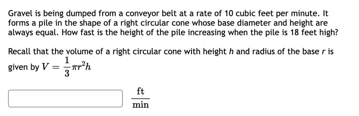 Gravel is being dumped from a conveyor belt at a rate of 10 cubic feet per minute. It
forms a pile in the shape of a right circular cone whose base diameter and height are
always equal. How fast is the height of the pile increasing when the pile is 18 feet high?
Recall that the volume of a right circular cone with height h and radius of the base r is
1
-πr²h
3
given by V
=
ft
min