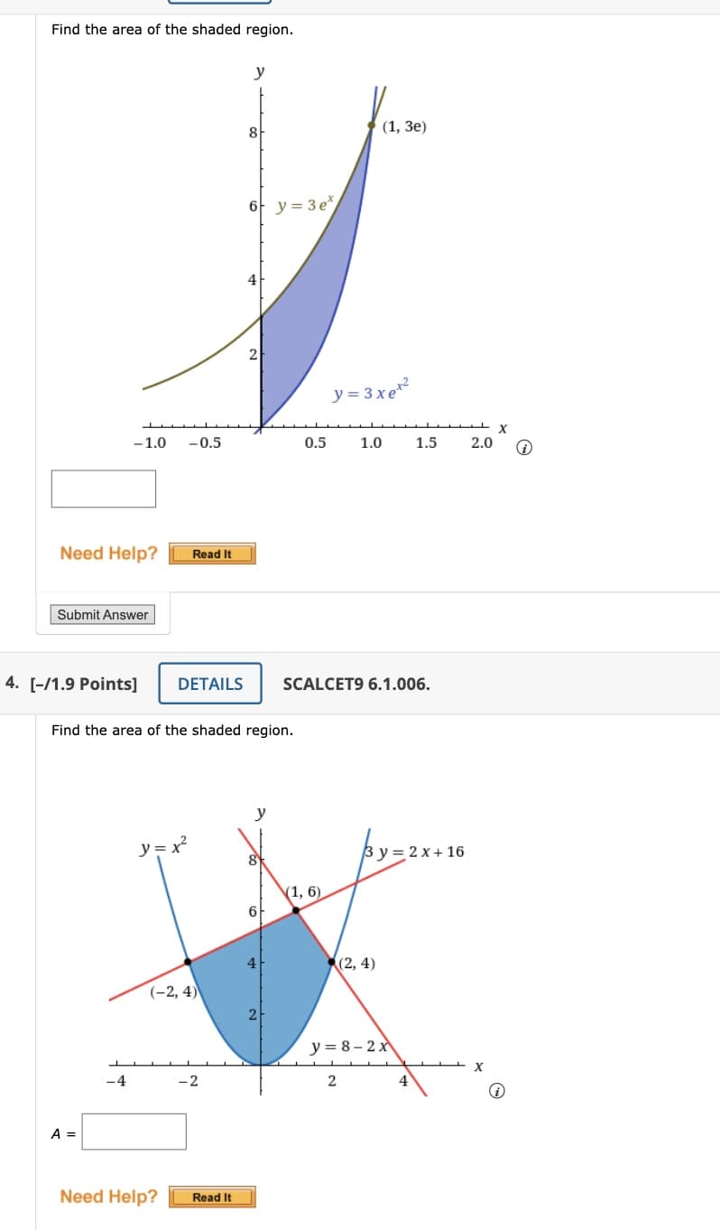 Find the area of the shaded region.
Need Help?
L
-1.0 -0.5
Submit Answer
4. [-/1.9 Points]
A =
-4
Read It
DETAILS
y=x²
(-2, 4)
Find the area of the shaded region.
-2
y
Need Help? Read It
8
6 y=3e*
2
y
8
6
4
2
0.5
(1, 6)
y=3xet²
1.0
SCALCET9 6.1.006.
(1, 3e)
2
(2, 4)
3y=2x+16
y=8-2x
1.5
4
2.0
X
i