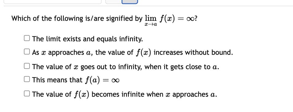 Which of the following is/are signified by lim f(x) = ∞0?
x→a
The limit exists and equals infinity.
As a approaches a, the value of f(x) increases without bound.
The value of x goes out to infinity, when it gets close to a.
This means that f(a)
The value of f(x) becomes infinite when x approaches a.