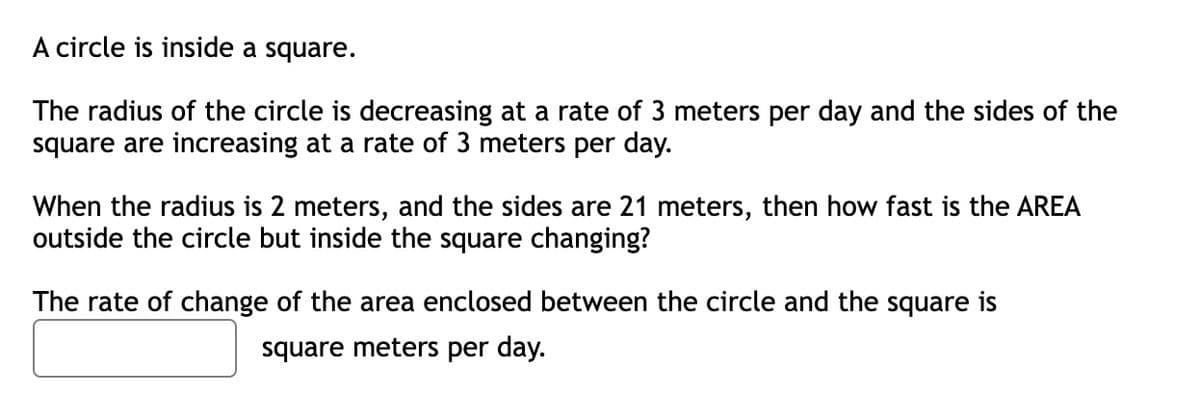 A circle is inside a square.
The radius of the circle is decreasing at a rate of 3 meters per day and the sides of the
square are increasing at a rate of 3 meters per day.
When the radius is 2 meters, and the sides are 21 meters, then how fast is the AREA
outside the circle but inside the square changing?
The rate of change of the area enclosed between the circle and the square is
square meters per day.