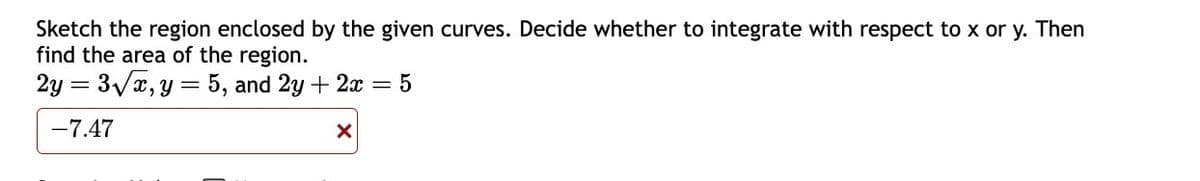 Sketch the region enclosed by the given curves. Decide whether to integrate with respect to x or y. Then
find the area of the region.
2y = 3√x, y = 5, and 2y + 2x = 5
-7.47
X