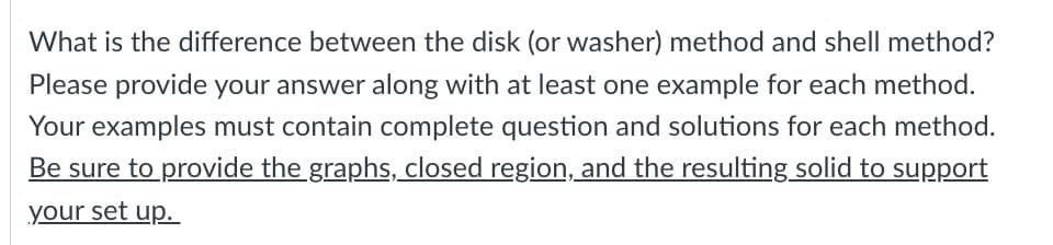 What is the difference between the disk (or washer) method and shell method?
Please provide your answer along with at least one example for each method.
Your examples must contain complete question and solutions for each method.
Be sure to provide the graphs, closed region, and the resulting solid to support
your set up.