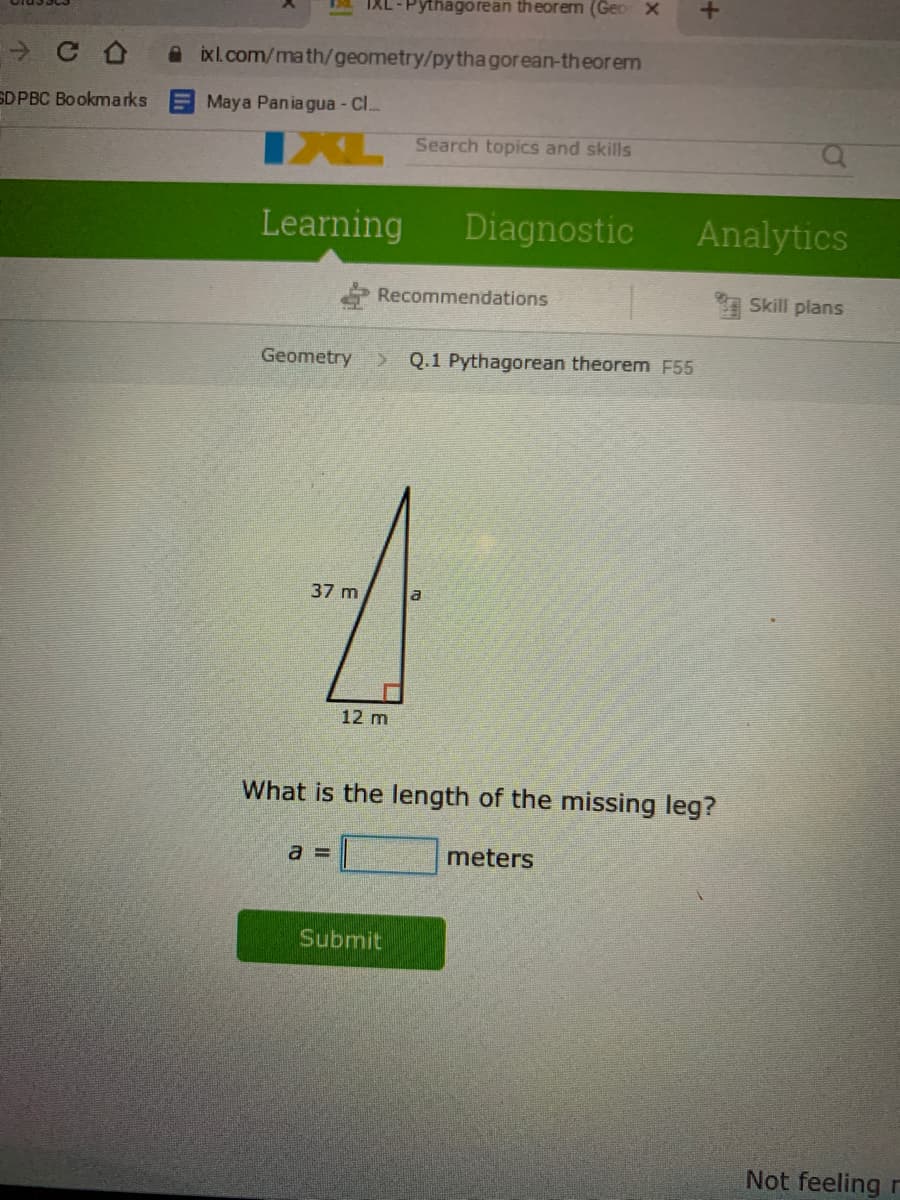 1a IXL-Pythagorean theorem (Geo X
A ixl.com/math/geometry/pytha gorean-theorem
SD PBC Bookmarks E Maya Pania gua - Cl.
X Search topics and skills
Learning
Diagnostic
Analytics
Recommendations
Skill plans
Geometry
Q.1 Pythagorean theorem F55
37 m
12 m
What is the length of the missing leg?
a 3=
meters
Submit
Not feeling r
